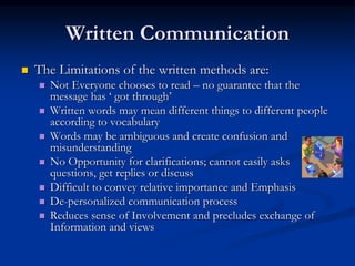 Written Communication
 The Limitations of the written methods are:
 Not Everyone chooses to read – no guarantee that the
message has ‘ got through’
 Written words may mean different things to different people
according to vocabulary
 Words may be ambiguous and create confusion and
misunderstanding
 No Opportunity for clarifications; cannot easily asks
questions, get replies or discuss
 Difficult to convey relative importance and Emphasis
 De-personalized communication process
 Reduces sense of Involvement and precludes exchange of
Information and views
 