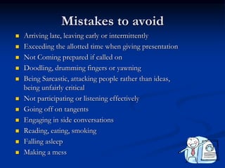 Mistakes to avoid
 Arriving late, leaving early or intermittently
 Exceeding the allotted time when giving presentation
 Not Coming prepared if called on
 Doodling, drumming fingers or yawning
 Being Sarcastic, attacking people rather than ideas,
being unfairly critical
 Not participating or listening effectively
 Going off on tangents
 Engaging in side conversations
 Reading, eating, smoking
 Falling asleep
 Making a mess
 