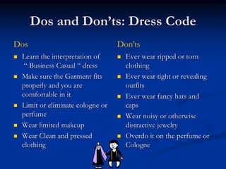 Dos and Don’ts: Dress Code
 Learn the interpretation of
“ Business Casual “ dress
 Make sure the Garment fits
properly and you are
comfortable in it
 Limit or eliminate cologne or
perfume
 Wear limited makeup
 Wear Clean and pressed
clothing
 Ever wear ripped or torn
clothing
 Ever wear tight or revealing
outfits
 Ever wear fancy hats and
caps
 Wear noisy or otherwise
distractive jewelry
 Overdo it on the perfume or
Cologne
Dos Don’ts
 
