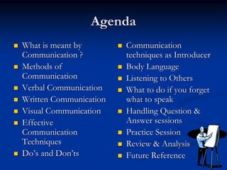 Agenda
 What is meant by
Communication ?
 Methods of
Communication
 Verbal Communication
 Written Communication
 Visual Communication
 Effective
Communication
Techniques
 Do’s and Don’ts
 Communication
techniques as Introducer
 Body Language
 Listening to Others
 What to do if you forget
what to speak
 Handling Question &
Answer sessions
 Practice Session
 Review & Analysis
 Future Reference
 
