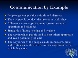 Communication by Example
 People’s general positive attitude and alertness
 The way people conduct themselves at work place
 Adherence to rules, procedures, systems, standard
operations and practices
 Standards of house keeping and hygiene
 The way in which people tend to help others appreciate
and avoid potential problems
 The way in which the people exude enthusiasm, pride
and confidence in themselves and the organization for
which they work
 