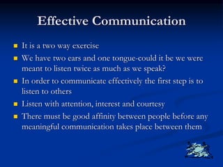 Effective Communication
 It is a two way exercise
 We have two ears and one tongue-could it be we were
meant to listen twice as much as we speak?
 In order to communicate effectively the first step is to
listen to others
 Listen with attention, interest and courtesy
 There must be good affinity between people before any
meaningful communication takes place between them
 