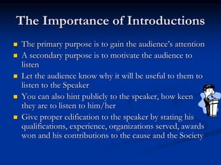 The Importance of Introductions
 The primary purpose is to gain the audience’s attention
 A secondary purpose is to motivate the audience to
listen
 Let the audience know why it will be useful to them to
listen to the Speaker
 You can also hint publicly to the speaker, how keen
they are to listen to him/her
 Give proper edification to the speaker by stating his
qualifications, experience, organizations served, awards
won and his contributions to the cause and the Society
 