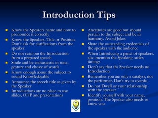 Introduction Tips
 Know the Speakers name and how to
pronounce it correctly
 Know the Speakers, Title or Position.
Don’t ask for clarifications from the
speaker
 Do not read out the Introduction
from a prepared speech
 Smile and be enthusiastic in tone,
gesture and choice of words
 Know enough about the subject to
sound Knowledgeable
 Announce the speech title as given by
the Speaker
 Introductions are no place to use
slides, OHP and presentations
 Anecdotes are good but should
pertain to the subject and be in
harmony. Avoid Jokes
 Share the outstanding credentials of
the speaker with the audience
 When Introducing a panel of speakers,
also mention the Speaking order,
timings
 Don’t say that the Speaker needs no
Introduction
 Remember you are only a catalyst, not
the performer. Don’t try to overdo
 Do not Dwell on your relationship
with the speaker
 Identify yourself with your name,
position. The Speaker also needs to
know you
 