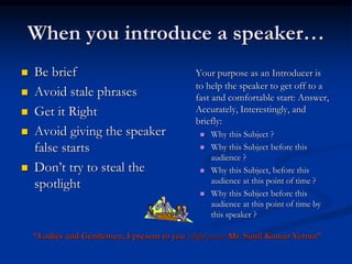 When you introduce a speaker…
 Be brief
 Avoid stale phrases
 Get it Right
 Avoid giving the speaker
false starts
 Don’t try to steal the
spotlight
Your purpose as an Introducer is
to help the speaker to get off to a
fast and comfortable start: Answer,
Accurately, Interestingly, and
briefly:
 Why this Subject ?
 Why this Subject before this
audience ?
 Why this Subject, before this
audience at this point of time ?
 Why this Subject before this
audience at this point of time by
this speaker ?
“Ladies and Gentlemen, I present to you (slight pause) Mr. Sunil Kumar Verma”
 