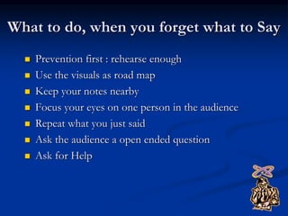 What to do, when you forget what to Say
 Prevention first : rehearse enough
 Use the visuals as road map
 Keep your notes nearby
 Focus your eyes on one person in the audience
 Repeat what you just said
 Ask the audience a open ended question
 Ask for Help
 