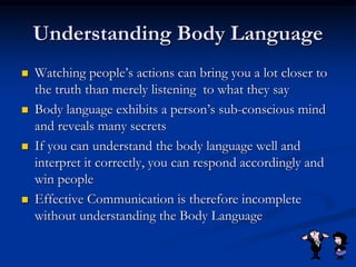 Understanding Body Language
 Watching people’s actions can bring you a lot closer to
the truth than merely listening to what they say
 Body language exhibits a person’s sub-conscious mind
and reveals many secrets
 If you can understand the body language well and
interpret it correctly, you can respond accordingly and
win people
 Effective Communication is therefore incomplete
without understanding the Body Language
 