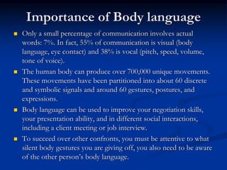 Importance of Body language
 Only a small percentage of communication involves actual
words: 7%. In fact, 55% of communication is visual (body
language, eye contact) and 38% is vocal (pitch, speed, volume,
tone of voice).
 The human body can produce over 700,000 unique movements.
These movements have been partitioned into about 60 discrete
and symbolic signals and around 60 gestures, postures, and
expressions.
 Body language can be used to improve your negotiation skills,
your presentation ability, and in different social interactions,
including a client meeting or job interview.
 To succeed over other confronts, you must be attentive to what
silent body gestures you are giving off, you also need to be aware
of the other person’s body language.
 