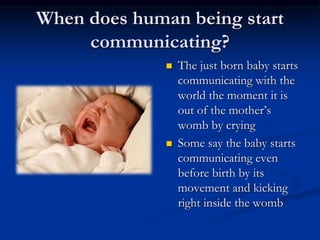 When does human being start
communicating?
 The just born baby starts
communicating with the
world the moment it is
out of the mother’s
womb by crying
 Some say the baby starts
communicating even
before birth by its
movement and kicking
right inside the womb
 