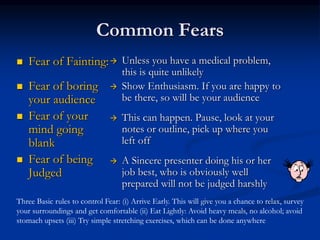 Common Fears
 Fear of Fainting:
 Fear of boring
your audience
 Fear of your
mind going
blank
 Fear of being
Judged
 Unless you have a medical problem,
this is quite unlikely
 Show Enthusiasm. If you are happy to
be there, so will be your audience
 This can happen. Pause, look at your
notes or outline, pick up where you
left off
 A Sincere presenter doing his or her
job best, who is obviously well
prepared will not be judged harshly
Three Basic rules to control Fear: (i) Arrive Early. This will give you a chance to relax, survey
your surroundings and get comfortable (ii) Eat Lightly: Avoid heavy meals, no alcohol; avoid
stomach upsets (iii) Try simple stretching exercises, which can be done anywhere
 