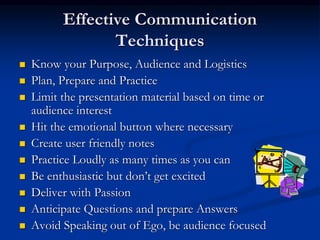Effective Communication
Techniques
 Know your Purpose, Audience and Logistics
 Plan, Prepare and Practice
 Limit the presentation material based on time or
audience interest
 Hit the emotional button where necessary
 Create user friendly notes
 Practice Loudly as many times as you can
 Be enthusiastic but don’t get excited
 Deliver with Passion
 Anticipate Questions and prepare Answers
 Avoid Speaking out of Ego, be audience focused
 