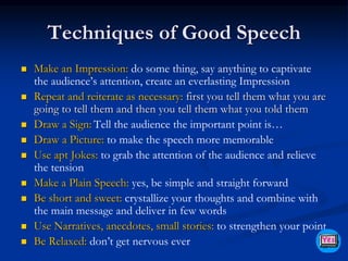 Techniques of Good Speech
 Make an Impression: do some thing, say anything to captivate
the audience’s attention, create an everlasting Impression
 Repeat and reiterate as necessary: first you tell them what you are
going to tell them and then you tell them what you told them
 Draw a Sign: Tell the audience the important point is…
 Draw a Picture: to make the speech more memorable
 Use apt Jokes: to grab the attention of the audience and relieve
the tension
 Make a Plain Speech: yes, be simple and straight forward
 Be short and sweet: crystallize your thoughts and combine with
the main message and deliver in few words
 Use Narratives, anecdotes, small stories: to strengthen your point
 Be Relaxed: don’t get nervous ever
 