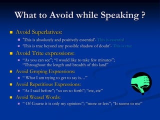 What to Avoid while Speaking ?
 Avoid Superlatives:
 ‘This is absolutely and positively essential’- This is essential
 ‘This is true beyond any possible shadow of doubt’- This is true
 Avoid Trite expressions:
 “As you can see”; “I would like to take few minutes”;
“Throughout the length and breadth of this land”
 Avoid Groping Expressions:
 “ What I am trying to get to say is…”
 Avoid Repetitious Expressions:
 “As I said before”; “so on so forth”; “etc, etc”
 Avoid Weasel Words:
 “ Of Course it is only my opinion:”; “more or less”; “It seems to me”
 