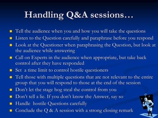 Handling Q&A sessions…
 Tell the audience when you and how you will take the questions
 Listen to the Question carefully and paraphrase before you respond
 Look at the Questioner when paraphrasing the Question, but look at
the audience while answering
 Call on Experts in the audience when appropriate, but take back
control after they have responded
 Set a time limit to control hostile questioners
 Tell those with multiple questions that are not relevant to the entire
group that you will respond to those at the end of the session
 Don’t let the stage hog steal the control from you
 Don’t tell a lie. If you don’t know the Answer, say so
 Handle hostile Questions carefully
 Conclude the Q & A session with a strong closing remark
 