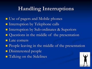 Handling Interruptions
 Use of pagers and Mobile phones
 Interruption by Telephone calls
 Interruption by Sub-ordinates & Superiors
 Questions in the middle of the presentation
 Late comers
 People leaving in the middle of the presentation
 Disinterested people
 Talking on the Sidelines
 