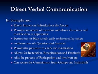Direct Verbal Communication
Its Strengths are:
 Direct Impact on Individuals or the Group
 Permits assessment of reactions and allows discussion and
modification as appropriate
 Permits use of Plain words easily understood by others
 Audience can ask Question and Answers
 Permits the presenter to check the assimilation
 Allows for Reiteration, Recapitulation and Emphasis
 Aids the process of Participation and Involvement
 Can secure the Commitment from Groups and Individuals
 