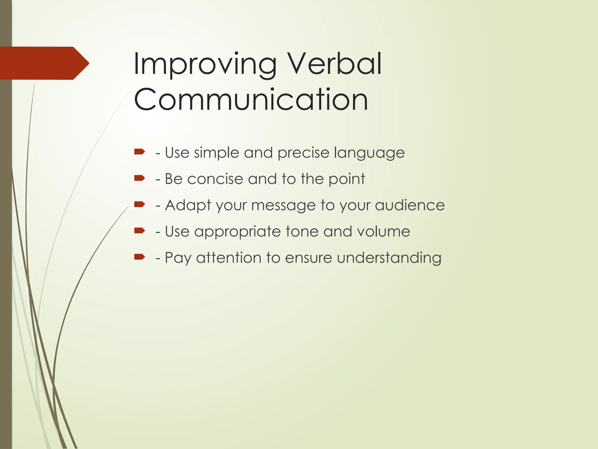 Improving Verbal
Communication
 - Use simple and precise language
 - Be concise and to the point
 - Adapt your message to your audience
 - Use appropriate tone and volume
 - Pay attention to ensure understanding
 