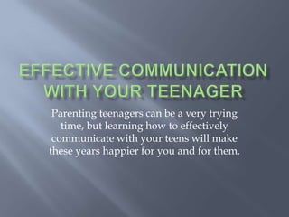Effective Communicationwith Your Teenager  Parenting teenagers can be a very trying time, but learning how to effectively communicate with your teens will make these years happier for you and for them. 