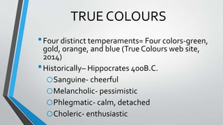 TRUE COLOURS
•Four distinct temperaments= Four colors-green,
gold, orange, and blue (True Colours web site,
2014)
•Historically– Hippocrates 400B.C.
oSanguine- cheerful
oMelancholic- pessimistic
oPhlegmatic- calm, detached
oCholeric- enthusiastic
 