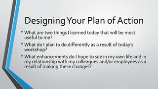DesigningYour Plan of Action
• What are two things I learned today that will be most
useful to me?
• What do I plan to do differently as a result of today’s
workshop?
• What enhancements do I hope to see in my own life and in
my relationship with my colleagues and/or employees as a
result of making these changes?
 