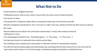 • Avoid situations or dodging encounters.
• Holding back what's really on your mind or say yes when you mean no just to keep the peace.
• Use sarcasm or jokes.
• Cut people off or change the subject when a conversation doesn't go in the direction you'd like.
• Become competitive and attempt to "win" or be seen as "right" at all cost, making it hard for the other person to express
their views.
• Become defensive and redirect the conversation toward what's "wrong" with someone instead of
dealing with an issue.
• Use sweeping generalizations (e.g., “Everybody agrees…” or "You always ..." or "You never...")
• Hurl personal insults in an attempt to shut another person down.
• Be unwilling to look critically at your own position or behavior and how it's impacting the situation.
• Go silent (or become quietly angry) and justify doing so by concluding that the other person has no clue, will never be
open to your point of view, or isn't smart enough or interested enough to participate in resolving the issue.
 