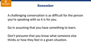 A challenging conversation is as difficult for the person
you're speaking with as it is for you.
Go in assuming that you have something to learn.
Don't presume that you know what someone else
thinks or how they feel in a given situation.
 