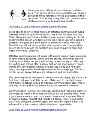 Communication affects almost all aspects of our
                 lives. That is how strong communication can cause a
                 person to move forward or move backwards in their
                 decisions. That is why using effective communication
                 strategies have a lot of promising benefits.

Click Here to Learn How to Communicate Effectively!

Being able to listen is what makes an effective communicator. Good
listeners do not jump to conclusions; they listen for ideas not just
facts. Show genuine interest to the person you are talking to. Avoid
becoming the person who talks all the time. Once you have asked a
question; be quiet and allow them to answer it in their own time.
Good listeners don’t interrupt the other speaker, don’t judge, think
before answering, face the speaker, are close enough to hear, and
watch non-verbal behavior.

Effective communication will come with asking opinion type questions
or open ended questions. When you are talking, show that you are
hearing what the other person is saying by recounting or reflecting it.
By waiting and letting others speak first we are able to learn much.
During the conversation employ eye contact, smile and nod your
head, use appropriate facial expressions or body language. This is to
let the person know that you are interested and pays attention.

The use of names is important in communication. Especially if it is the
first time that you meet this person. Make sure to use their name
right away. Feedback is also an effective communication tool. This is
one way of telling that you have caught the receiver’s attention.

Communication is a two-way process, sending and receiving. Some of
the mistakes made is that they only focus on the sending side. To be
a good communicator, you must create an open atmosphere, that is
by having mutual respect and results will follow. Thus, it will follow
that if you are good communicator; you are also a good leader and
will result in a harmonious relationship in an organization

Click Here to Learn How to Communicate Effectively!
 