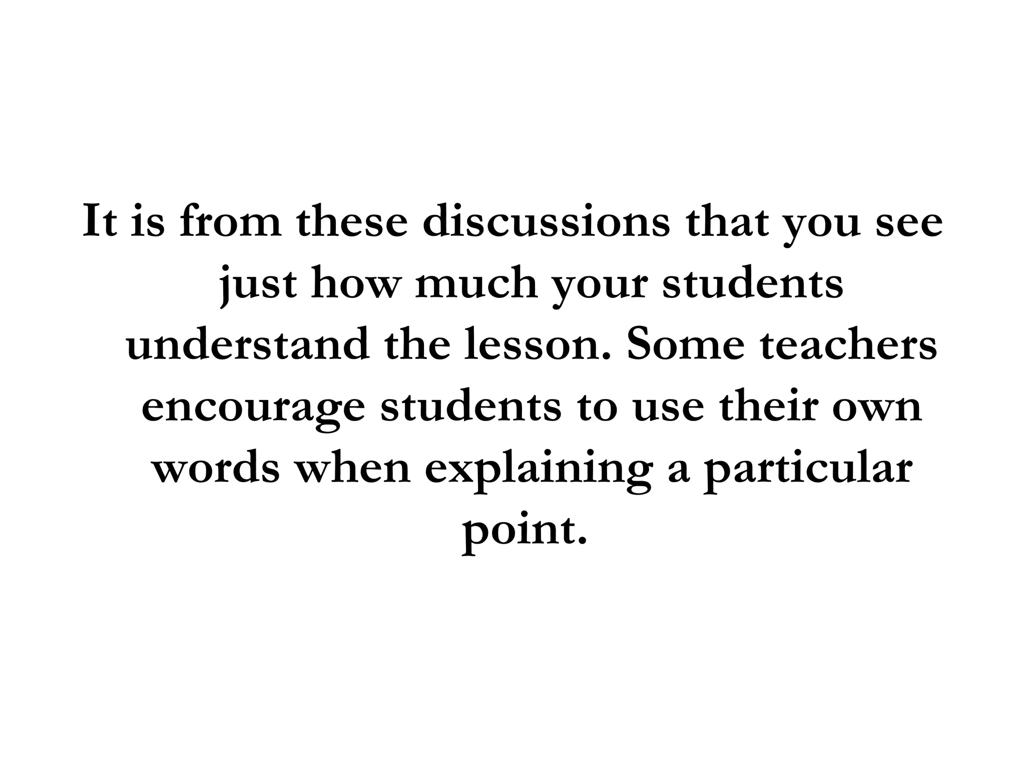 It is from these discussions that you see just how much your students understand the lesson. Some teachers encourage students to use their own words when explaining a particular point.  