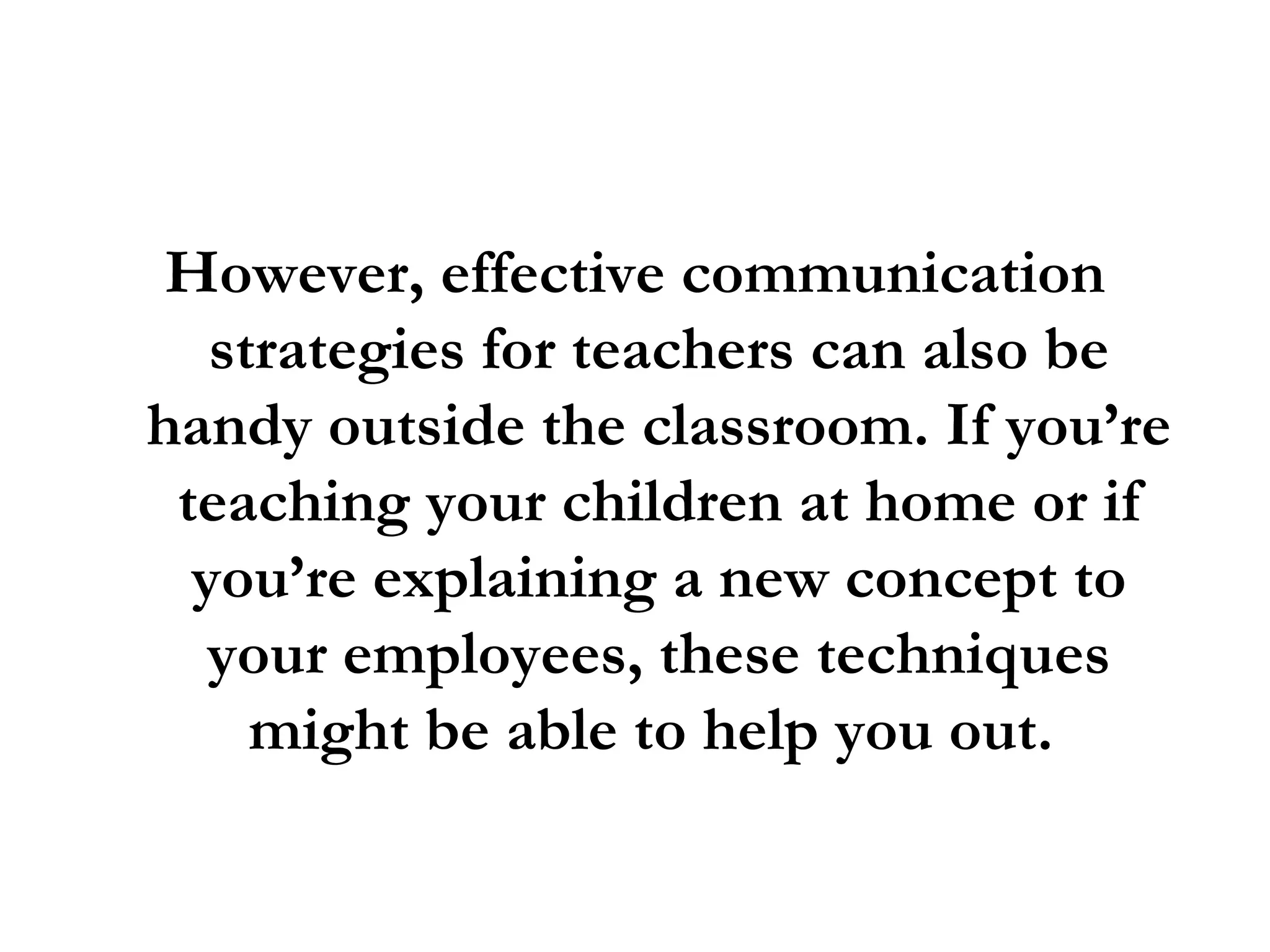 However, effective communication strategies for teachers can also be handy outside the classroom. If you’re teaching your children at home or if you’re explaining a new concept to your employees, these techniques might be able to help you out.  