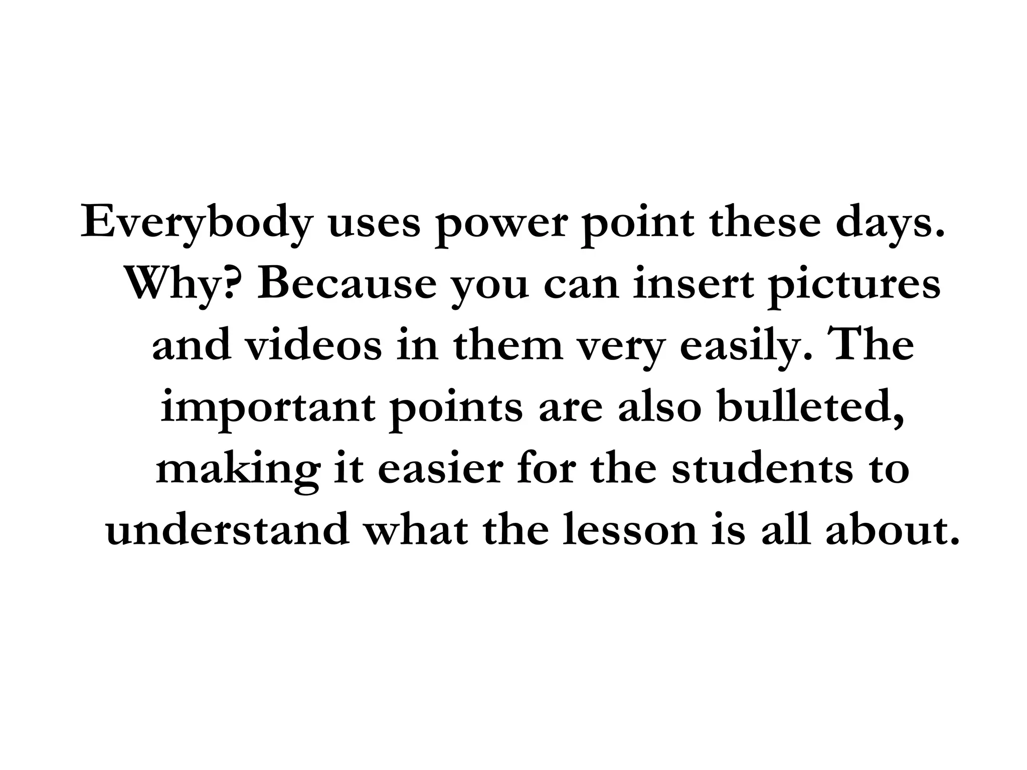 Everybody uses power point these days. Why? Because you can insert pictures and videos in them very easily. The important points are also bulleted, making it easier for the students to understand what the lesson is all about.  