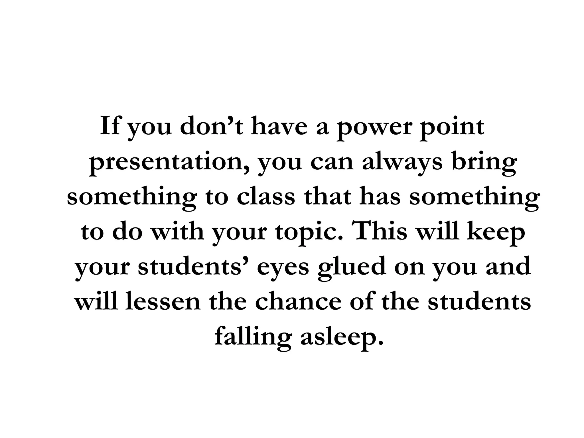 If you don’t have a power point presentation, you can always bring something to class that has something to do with your topic. This will keep your students’ eyes glued on you and will lessen the chance of the students falling asleep.  