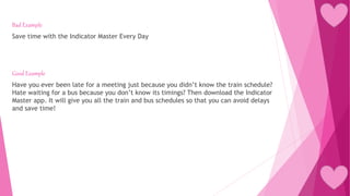 Bad Example
Save time with the Indicator Master Every Day
Good Example
Have you ever been late for a meeting just because you didn’t know the train schedule?
Hate waiting for a bus because you don’t know its timings? Then download the Indicator
Master app. It will give you all the train and bus schedules so that you can avoid delays
and save time!
 