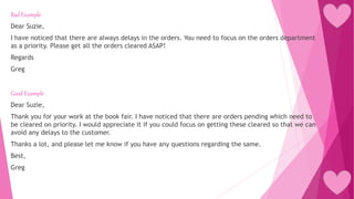 Bad Example
Dear Suzie,
I have noticed that there are always delays in the orders. You need to focus on the orders department
as a priority. Please get all the orders cleared ASAP!
Regards
Greg
Good Example
Dear Suzie,
Thank you for your work at the book fair. I have noticed that there are orders pending which need to
be cleared on priority. I would appreciate it if you could focus on getting these cleared so that we can
avoid any delays to the customer.
Thanks a lot, and please let me know if you have any questions regarding the same.
Best,
Greg
 