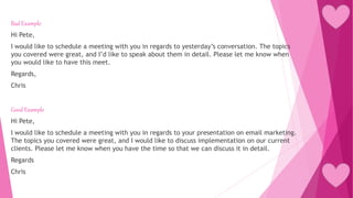Bad Example
Hi Pete,
I would like to schedule a meeting with you in regards to yesterday’s conversation. The topics
you covered were great, and I’d like to speak about them in detail. Please let me know when
you would like to have this meet.
Regards,
Chris
Good Example
Hi Pete,
I would like to schedule a meeting with you in regards to your presentation on email marketing.
The topics you covered were great, and I would like to discuss implementation on our current
clients. Please let me know when you have the time so that we can discuss it in detail.
Regards
Chris
 
