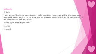 Bad Example
Hi Sam,
It was wonderful meeting you last weak. I had a good time. I’m sure we will be able to do some
great work on this project. Let me know weather you need any supplies from the company and I’ll
get it delivered as soon as possible.
Thanks again, speak to you soon!
Regards
Desmond
 
