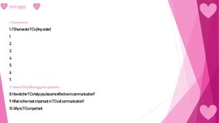 TEST/QUIZ
i. Enumeration
1-7Enumerate7C’s(Any order)
1.
2.
3.
4.
5.
6.
7.
II. Answer the following/given questions
8.Howdo the7C’shelpyou becomeeffectiveincommunication?
9.Whatisthemostimportant in7C'sofcommunication?
10. WhyIs7C’simportant
 