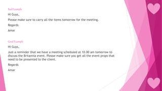 Bad Example
Hi Guys,
Please make sure to carry all the items tomorrow for the meeting.
Regards
Amar
Good Example
Hi Guys,
Just a reminder that we have a meeting scheduled at 10.00 am tomorrow to
discuss the Britannia event. Please make sure you get all the event props that
need to be presented to the client.
Regards
Amar
 