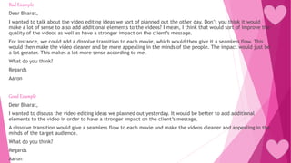 Bad Example
Dear Bharat,
I wanted to talk about the video editing ideas we sort of planned out the other day. Don’t you think it would
make a lot of sense to also add additional elements to the videos? I mean, I think that would sort of improve the
quality of the videos as well as have a stronger impact on the client’s message.
For instance, we could add a dissolve transition to each movie, which would then give it a seamless flow. This
would then make the video cleaner and be more appealing in the minds of the people. The impact would just be
a lot greater. This makes a lot more sense according to me.
What do you think?
Regards
Aaron
Good Example
Dear Bharat,
I wanted to discuss the video editing ideas we planned out yesterday. It would be better to add additional
elements to the video in order to have a stronger impact on the client’s message.
A dissolve transition would give a seamless flow to each movie and make the videos cleaner and appealing in the
minds of the target audience.
What do you think?
Regards
Aaron
 