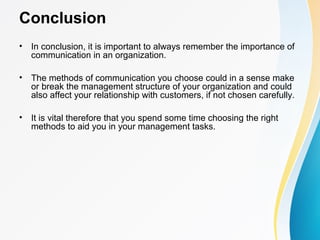 Conclusion
• In conclusion, it is important to always remember the importance of
communication in an organization.
• The methods of communication you choose could in a sense make
or break the management structure of your organization and could
also affect your relationship with customers, if not chosen carefully.
• It is vital therefore that you spend some time choosing the right
methods to aid you in your management tasks.
 