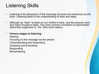 Listening Skills
• Listening is the absorption of the meanings of words and sentences by the
brain. Listening leads to the understanding of facts and ideas.
• Although we “learn” to listen on our mother’s knee, very few persons have
ever been thought to listen. The most common complaint of subordinates
about their supervisor is: “He / She never listens..
• Various stages to listening:
Hearing
Focusing on the message not the person
Comprehending and interpreting
Analyzing and Evaluating
Responding
Remembering
 