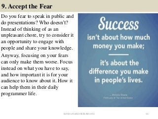 9. Accept the Fear
Do you fear to speak in public and
do presentations? Who doesn’t?
Instead of thinking of as an
unpleasant chore, try to consider it
an opportunity to engage with
people and share your knowledge.
Anyway, focusing on your fears
can only make them worse. Focus
instead on what you have to say,
and how important it is for your
audience to know about it. How it
can help them in their daily
programmer life.
11CommunicationSkills365.info
effective communication training ppt
effective communication training ppt
 