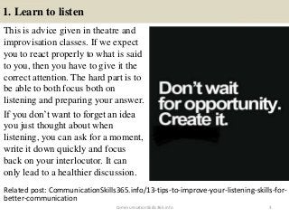 1. Learn to listen
This is advice given in theatre and
improvisation classes. If we expect
you to react properly to what is said
to you, then you have to give it the
correct attention. The hard part is to
be able to both focus both on
listening and preparing your answer.
If you don’t want to forget an idea
you just thought about when
listening, you can ask for a moment,
write it down quickly and focus
back on your interlocutor. It can
only lead to a healthier discussion.
CommunicationSkills365.info 3
Related post: CommunicationSkills365.info/13-tips-to-improve-your-listening-skills-for-
better-communication
effective communication training ppt
effective communication training ppt
 