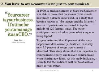 2. You have to over-communicate just to communicate.
In 1990, a graduate student at Stanford University
was able to prove that presenters overestimate
how much listeners understand. In a study that
become known as “the tappers and the listeners,”
one set of participants was asked to tap the
melody of 120 famous songs. The other
participants were asked to guess what song was
being tapped.
Tappers estimated that 50 percent of the songs
tapped would be correctly identified. In reality,
only 2.5 percent of songs were correctly
identified. This study shows that it is important to
communicate clearly, and to over-communicate
when sharing new ideas. As this study indicates, it
is likely that the audience will fail to absorb as
much as you expect.
4CommunicationSkills365.info
effective communication training ppt
effective communication training ppt
 