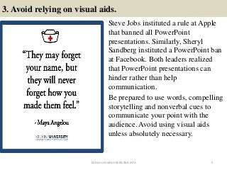 3. Avoid relying on visual aids.
Steve Jobs instituted a rule at Apple
that banned all PowerPoint
presentations. Similarly, Sheryl
Sandberg instituted a PowerPoint ban
at Facebook. Both leaders realized
that PowerPoint presentations can
hinder rather than help
communication.
Be prepared to use words, compelling
storytelling and nonverbal cues to
communicate your point with the
audience. Avoid using visual aids
unless absolutely necessary.
CommunicationSkills365.info 5
effective communication training ppt
effective communication training ppt
 