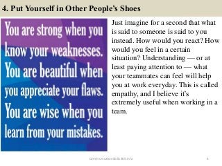 4. Put Yourself in Other People’s Shoes
Just imagine for a second that what
is said to someone is said to you
instead. How would you react? How
would you feel in a certain
situation? Understanding — or at
least paying attention to — what
your teammates can feel will help
you at work everyday. This is called
empathy, and I believe it’s
extremely useful when working in a
team.
6CommunicationSkills365.info
effective communication training ppt
effective communication training ppt
 