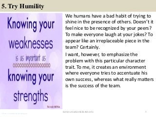 5. Try Humility
We humans have a bad habit of trying to
shine in the presence of others. Doesn’t it
feel nice to be recognized by your peers?
To make everyone laugh at your jokes? To
appear like an irreplaceable piece in the
team? Certainly.
I want, however, to emphasize the
problem with this particular character
trait. To me, it creates an environment
where everyone tries to accentuate his
own success, whereas what really matters
is the success of the team.
7CommunicationSkills365.info
effective communication training ppt
effective communication training ppt
effective communication training ppt
 