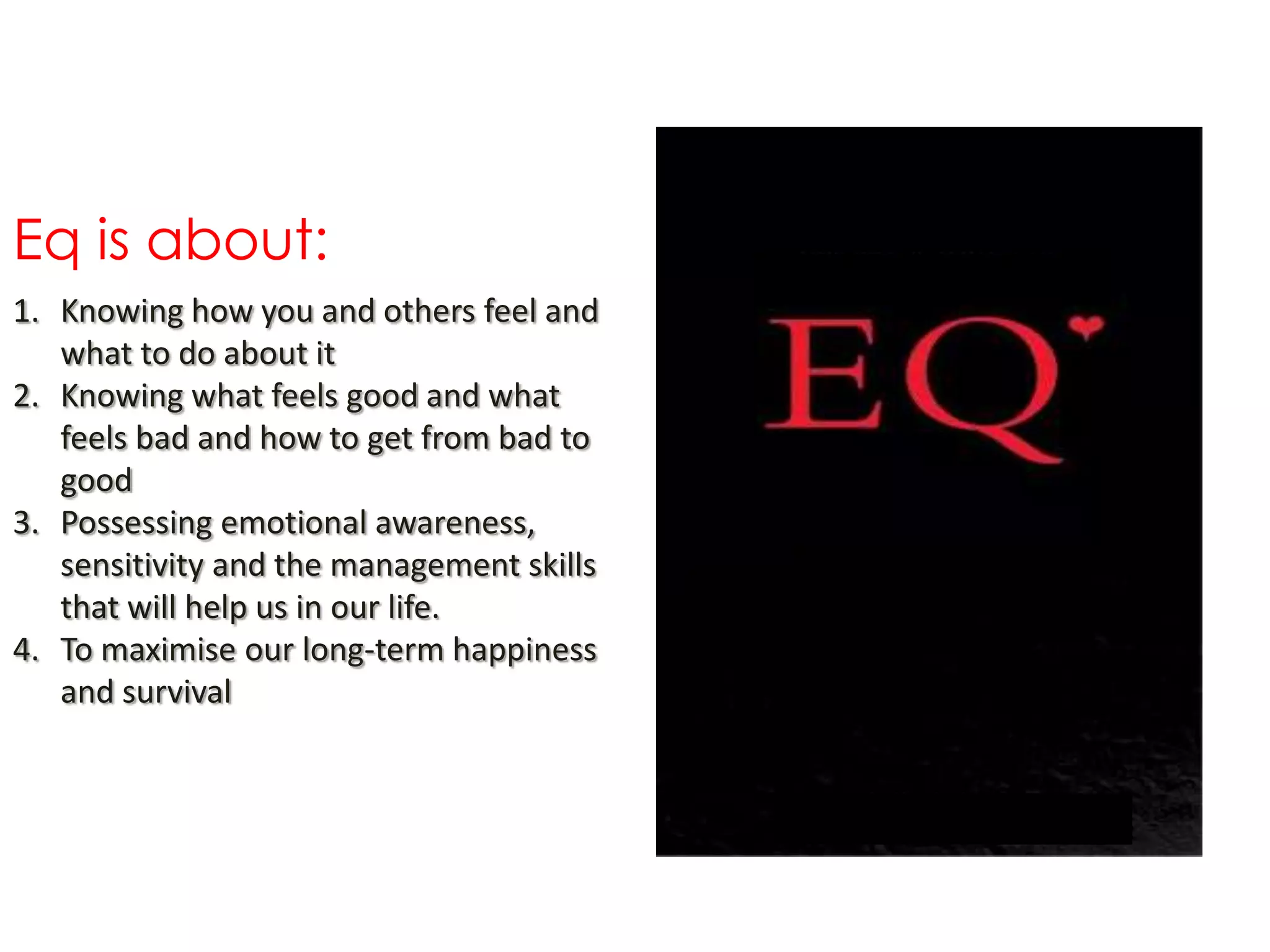Eq is about:
1. Knowing how you and others feel and
   what to do about it
2. Knowing what feels good and what
   feels bad and how to get from bad to
   good
3. Possessing emotional awareness,
   sensitivity and the management skills
   that will help us in our life.
4. To maximise our long-term happiness
   and survival
 