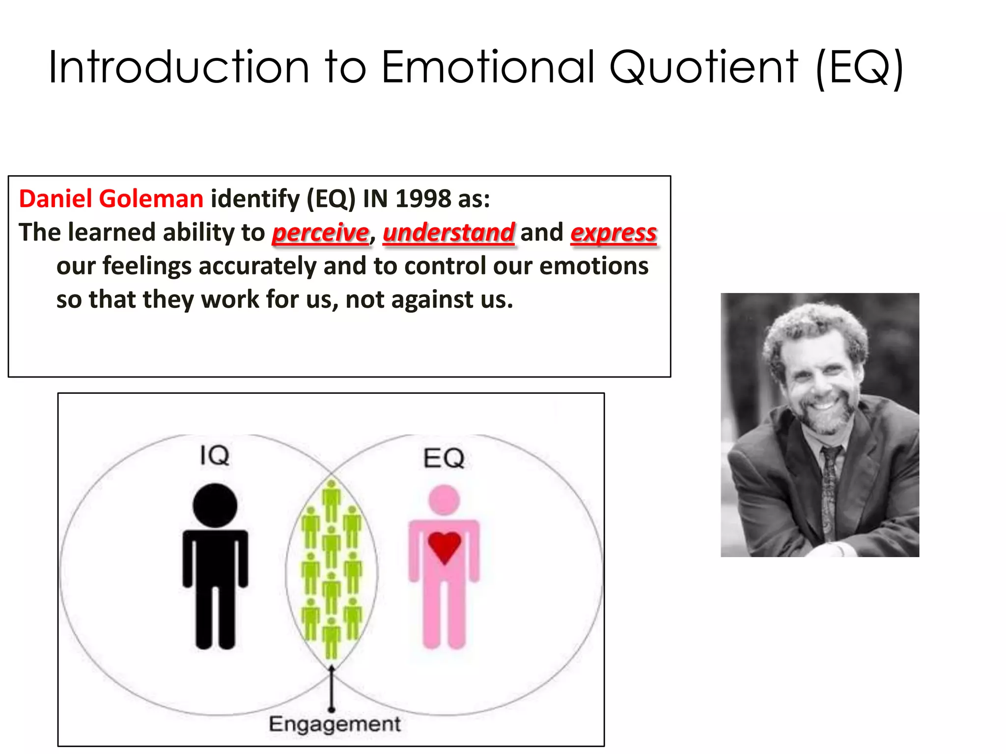 Introduction to Emotional Quotient (EQ)

Daniel Goleman identify (EQ) IN 1998 as:
The learned ability to perceive, understand and express
   our feelings accurately and to control our emotions
   so that they work for us, not against us.
 