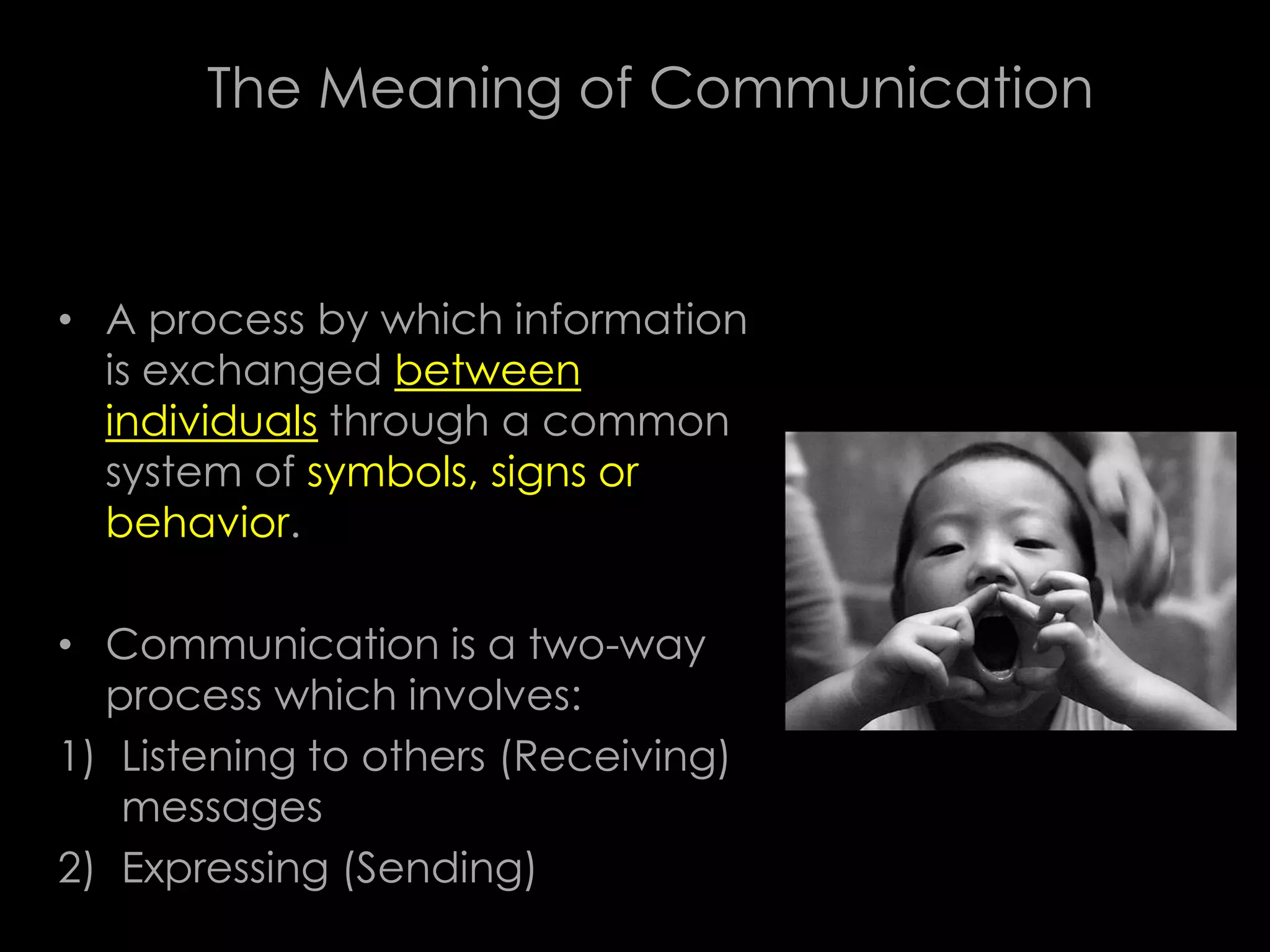 The Meaning of Communication



• A process by which information
  is exchanged between
  individuals through a common
  system of symbols, signs or
  behavior.

• Communication is a two-way
  process which involves:
1) Listening to others (Receiving)
   messages
2) Expressing (Sending)
 
