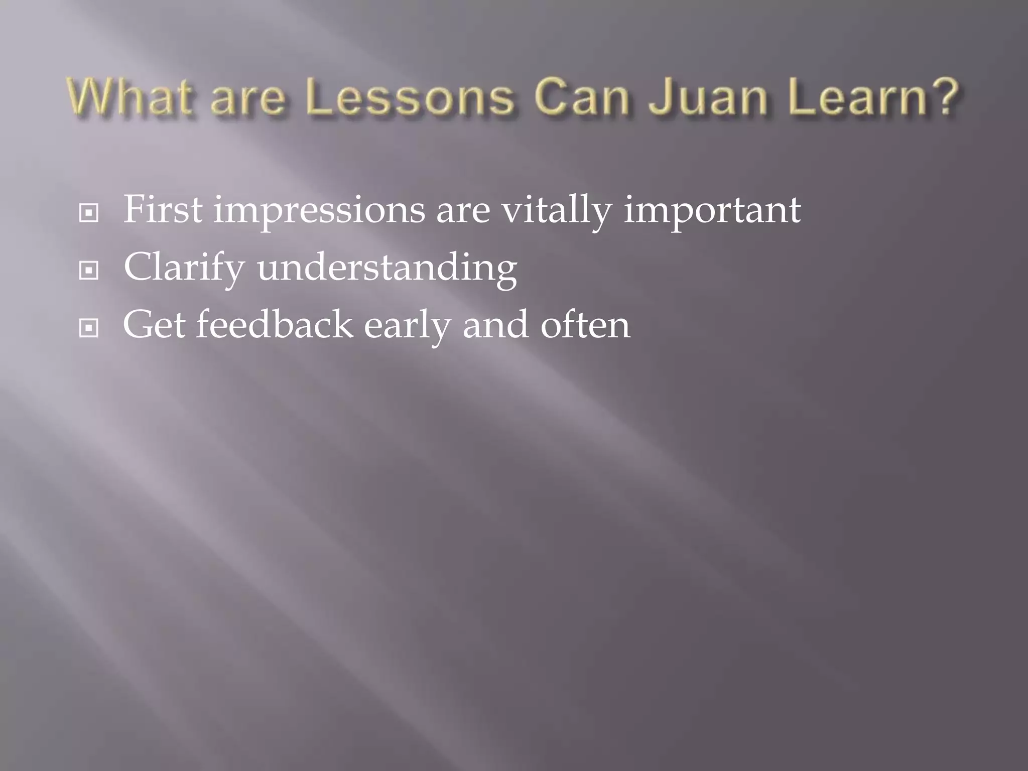 What are Lessons Can Juan Learn?First impressions are vitally importantClarify understandingGet feedback early and often